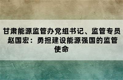 甘肃能源监管办党组书记、监管专员 赵国宏：勇担建设能源强国的监管使命